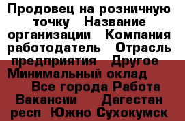 Продовец на розничную точку › Название организации ­ Компания-работодатель › Отрасль предприятия ­ Другое › Минимальный оклад ­ 8 000 - Все города Работа » Вакансии   . Дагестан респ.,Южно-Сухокумск г.